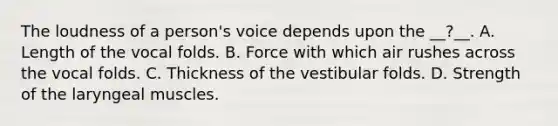 The loudness of a person's voice depends upon the __?__. A. Length of the vocal folds. B. Force with which air rushes across the vocal folds. C. Thickness of the vestibular folds. D. Strength of the laryngeal muscles.