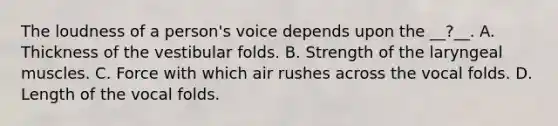 The loudness of a person's voice depends upon the __?__. A. Thickness of the vestibular folds. B. Strength of the laryngeal muscles. C. Force with which air rushes across the vocal folds. D. Length of the vocal folds.