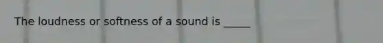 The loudness or softness of a sound is _____