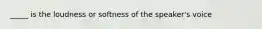 _____ is the loudness or softness of the speaker's voice