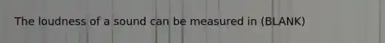 The loudness of a sound can be measured in (BLANK)