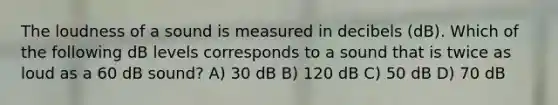 The loudness of a sound is measured in decibels (dB). Which of the following dB levels corresponds to a sound that is twice as loud as a 60 dB sound? A) 30 dB B) 120 dB C) 50 dB D) 70 dB