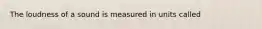 The loudness of a sound is measured in units called