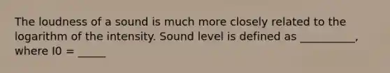 The loudness of a sound is much more closely related to the logarithm of the intensity. Sound level is defined as __________, where I0 = _____