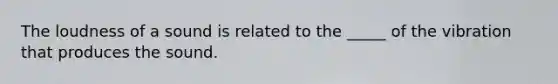 The loudness of a sound is related to the _____ of the vibration that produces the sound.