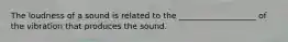 The loudness of a sound is related to the ___________________ of the vibration that produces the sound.