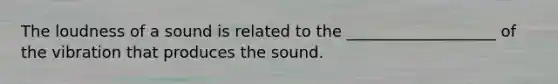 The loudness of a sound is related to the ___________________ of the vibration that produces the sound.