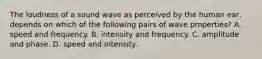 The loudness of a sound wave as perceived by the human ear, depends on which of the following pairs of wave properties? A. speed and frequency. B. intensity and frequency. C. amplitude and phase. D. speed and intensity.