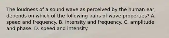 The loudness of a sound wave as perceived by the human ear, depends on which of the following pairs of wave properties? A. speed and frequency. B. intensity and frequency. C. amplitude and phase. D. speed and intensity.