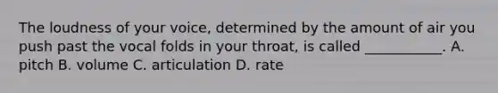 The loudness of your voice, determined by the amount of air you push past the vocal folds in your throat, is called ___________. A. pitch B. volume C. articulation D. rate