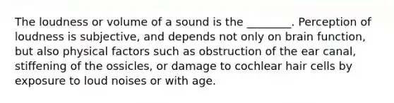 The loudness or volume of a sound is the ________. Perception of loudness is subjective, and depends not only on brain function, but also physical factors such as obstruction of the ear canal, stiffening of the ossicles, or damage to cochlear hair cells by exposure to loud noises or with age.