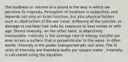 The loudness or volume of a sound is the way in which we perceive its intensity. Perception of loudness is subjective, and depends not only on brain function, but also physical factors such as obstruction of the ear canal, stiffening of the ossicles, or damage to cochlear hair cells by exposure to loud noises or with age. Sound intensity, on the other hand, is objectively measurable. Intensity is the average rate of energy transfer per area across a surface that is perpendicular to the wave. In other words, intensity is the power transported per unit area. The SI units of intensity are therefore watts per square meter . Intensity is calculated using the equation