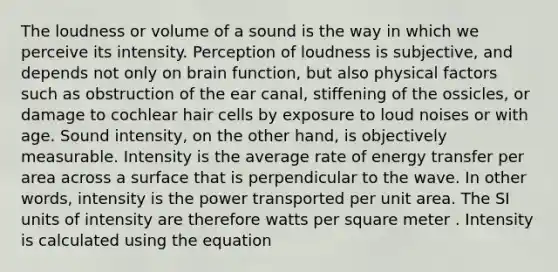 The loudness or volume of a sound is the way in which we perceive its intensity. Perception of loudness is subjective, and depends not only on brain function, but also physical factors such as obstruction of the ear canal, stiffening of the ossicles, or damage to cochlear hair cells by exposure to loud noises or with age. Sound intensity, on the other hand, is objectively measurable. Intensity is the average rate of energy transfer per area across a surface that is perpendicular to the wave. In other words, intensity is the power transported per unit area. The SI units of intensity are therefore watts per square meter . Intensity is calculated using the equation