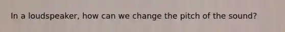 In a loudspeaker, how can we change the pitch of the sound?