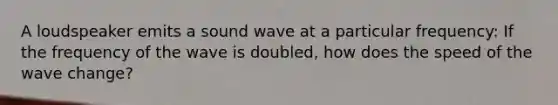 A loudspeaker emits a sound wave at a particular frequency: If the frequency of the wave is doubled, how does the speed of the wave change?