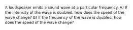 A loudspeaker emits a sound wave at a particular frequency. A) If the intensity of the wave is doubled, how does the speed of the wave change? B) If the frequency of the wave is doubled, how does the speed of the wave change?