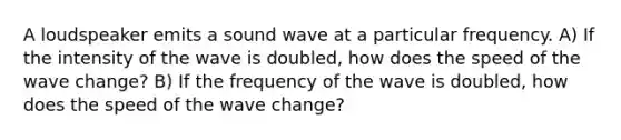 A loudspeaker emits a sound wave at a particular frequency. A) If the intensity of the wave is doubled, how does the speed of the wave change? B) If the frequency of the wave is doubled, how does the speed of the wave change?