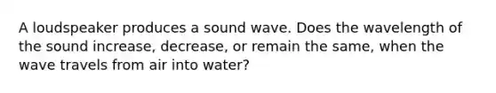 A loudspeaker produces a sound wave. Does the wavelength of the sound increase, decrease, or remain the same, when the wave travels from air into water?