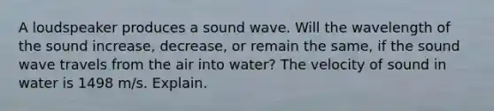 A loudspeaker produces a sound wave. Will the wavelength of the sound increase, decrease, or remain the same, if the sound wave travels from the air into water? The velocity of sound in water is 1498 m/s. Explain.