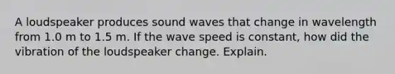 A loudspeaker produces sound waves that change in wavelength from 1.0 m to 1.5 m. If the wave speed is constant, how did the vibration of the loudspeaker change. Explain.