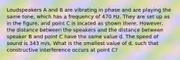 Loudspeakers A and B are vibrating in phase and are playing the same tone, which has a frequency of 470 Hz. They are set up as in the figure, and point C is located as shown there. However, the distance between the speakers and the distance between speaker B and point C have the same value d. The speed of sound is 343 m/s. What is the smallest value of d, such that constructive interference occurs at point C?