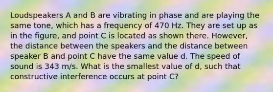 Loudspeakers A and B are vibrating in phase and are playing the same tone, which has a frequency of 470 Hz. They are set up as in the figure, and point C is located as shown there. However, the distance between the speakers and the distance between speaker B and point C have the same value d. The speed of sound is 343 m/s. What is the smallest value of d, such that constructive interference occurs at point C?