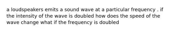 a loudspeakers emits a sound wave at a particular frequency . if the intensity of the wave is doubled how does the speed of the wave change what if the frequency is doubled