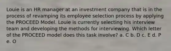 Louie is an HR manager at an investment company that is in the process of revamping its employee selection process by applying the PROCEED Model. Louie is currently selecting his interview team and developing the methods for interviewing. Which letter of the PROCEED model does this task involve? a. C b. D c. E d. P e. O