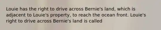 Louie has the right to drive across Bernie's land, which is adjacent to Louie's property, to reach the ocean front. Louie's right to drive across Bernie's land is called