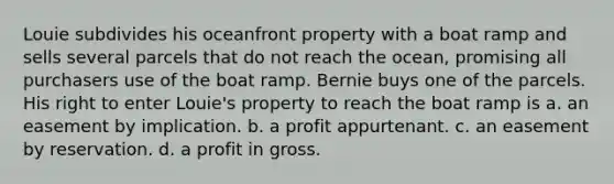 Louie subdivides his oceanfront property with a boat ramp and sells several parcels that do not reach the ocean, promising all purchasers use of the boat ramp. Bernie buys one of the parcels. His right to enter Louie's property to reach the boat ramp is a. an easement by implication. b. a profit appurtenant. c. an easement by reservation. d. a profit in gross.