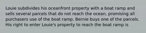 Louie subdivides his oceanfront property with a boat ramp and sells several parcels that do not reach the ocean, promising all purchasers use of the boat ramp. Bernie buys one of the parcels. His right to enter Louie's property to reach the boat ramp is