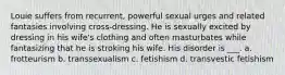 Louie suffers from recurrent, powerful sexual urges and related fantasies involving cross-dressing. He is sexually excited by dressing in his wife's clothing and often masturbates while fantasizing that he is stroking his wife. His disorder is ___. a. frotteurism b. transsexualism c. fetishism d. transvestic fetishism