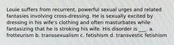 Louie suffers from recurrent, powerful sexual urges and related fantasies involving cross-dressing. He is sexually excited by dressing in his wife's clothing and often masturbates while fantasizing that he is stroking his wife. His disorder is ___. a. frotteurism b. transsexualism c. fetishism d. transvestic fetishism