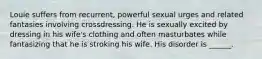 Louie suffers from recurrent, powerful sexual urges and related fantasies involving crossdressing. He is sexually excited by dressing in his wife's clothing and often masturbates while fantasizing that he is stroking his wife. His disorder is ______.