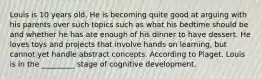 Louis is 10 years old. He is becoming quite good at arguing with his parents over such topics such as what his bedtime should be and whether he has ate enough of his dinner to have dessert. He loves toys and projects that involve hands on learning, but cannot yet handle abstract concepts. According to Piaget, Louis is in the _________ stage of cognitive development.
