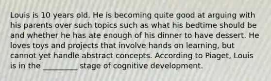 Louis is 10 years old. He is becoming quite good at arguing with his parents over such topics such as what his bedtime should be and whether he has ate enough of his dinner to have dessert. He loves toys and projects that involve hands on learning, but cannot yet handle abstract concepts. According to Piaget, Louis is in the _________ stage of cognitive development.