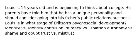 Louis is 15 years old and is beginning to think about college. His parents have told him that he has a unique personality and should consider going into his father's public relations business. Louis is in what stage of Erikson's psychosocial development? identity vs. identity confusion intimacy vs. isolation autonomy vs. shame and doubt trust vs. mistrust