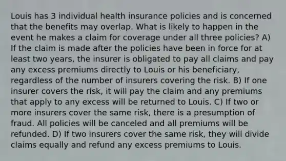 Louis has 3 individual health insurance policies and is concerned that the benefits may overlap. What is likely to happen in the event he makes a claim for coverage under all three policies? A) If the claim is made after the policies have been in force for at least two years, the insurer is obligated to pay all claims and pay any excess premiums directly to Louis or his beneficiary, regardless of the number of insurers covering the risk. B) If one insurer covers the risk, it will pay the claim and any premiums that apply to any excess will be returned to Louis. C) If two or more insurers cover the same risk, there is a presumption of fraud. All policies will be canceled and all premiums will be refunded. D) If two insurers cover the same risk, they will divide claims equally and refund any excess premiums to Louis.