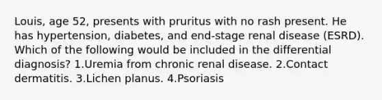 Louis, age 52, presents with pruritus with no rash present. He has hypertension, diabetes, and end-stage renal disease (ESRD). Which of the following would be included in the differential diagnosis? 1.Uremia from chronic renal disease. 2.Contact dermatitis. 3.Lichen planus. 4.Psoriasis