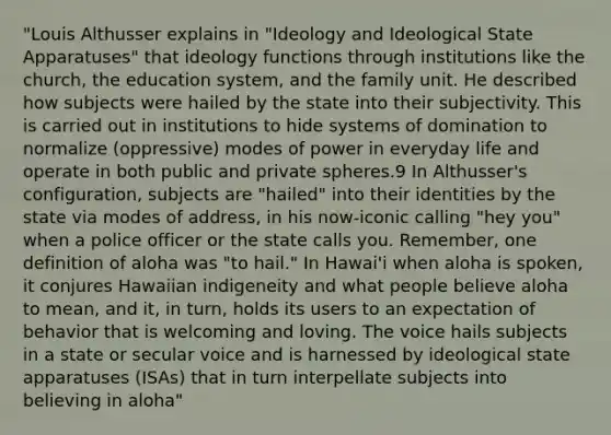 "Louis Althusser explains in "Ideology and Ideological State Apparatuses" that ideology functions through institutions like the church, the education system, and the family unit. He described how subjects were hailed by the state into their subjectivity. This is carried out in institutions to hide systems of domination to normalize (oppressive) modes of power in everyday life and operate in both public and private spheres.9 In Althusser's configuration, subjects are "hailed" into their identities by the state via modes of address, in his now-iconic calling "hey you" when a police officer or the state calls you. Remember, one definition of aloha was "to hail." In Hawai'i when aloha is spoken, it conjures Hawaiian indigeneity and what people believe aloha to mean, and it, in turn, holds its users to an expectation of behavior that is welcoming and loving. The voice hails subjects in a state or secular voice and is harnessed by ideological state apparatuses (ISAs) that in turn interpellate subjects into believing in aloha"