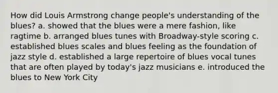 How did Louis Armstrong change people's understanding of the blues? a. showed that the blues were a mere fashion, like ragtime b. arranged blues tunes with Broadway-style scoring c. established blues scales and blues feeling as the foundation of jazz style d. established a large repertoire of blues vocal tunes that are often played by today's jazz musicians e. introduced the blues to New York City