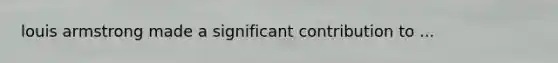 louis armstrong made a significant contribution to ...