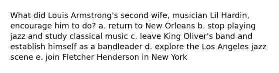 What did Louis Armstrong's second wife, musician Lil Hardin, encourage him to do? a. return to New Orleans b. stop playing jazz and study classical music c. leave King Oliver's band and establish himself as a bandleader d. explore the Los Angeles jazz scene e. join Fletcher Henderson in New York