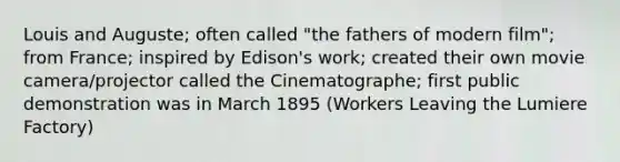 Louis and Auguste; often called "the fathers of modern film"; from France; inspired by Edison's work; created their own movie camera/projector called the Cinematographe; first public demonstration was in March 1895 (Workers Leaving the Lumiere Factory)