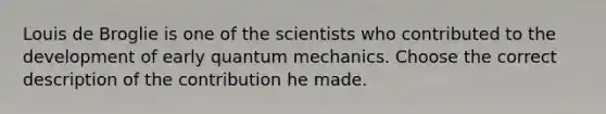 Louis de Broglie is one of the scientists who contributed to the development of early <a href='https://www.questionai.com/knowledge/kS2ASLCIs3-quantum-mechanics' class='anchor-knowledge'>quantum mechanics</a>. Choose the correct description of the contribution he made.