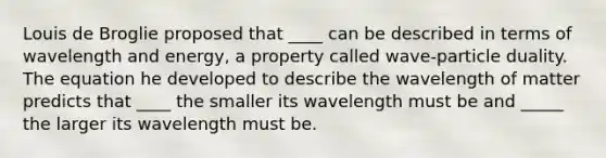 Louis de Broglie proposed that ____ can be described in terms of wavelength and energy, a property called wave-particle duality. The equation he developed to describe the wavelength of matter predicts that ____ the smaller its wavelength must be and _____ the larger its wavelength must be.