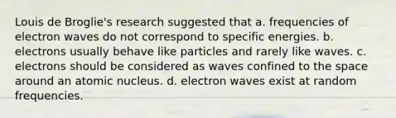 Louis de Broglie's research suggested that a. frequencies of electron waves do not correspond to specific energies. b. electrons usually behave like particles and rarely like waves. c. electrons should be considered as waves confined to the space around an atomic nucleus. d. electron waves exist at random frequencies.