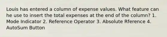 Louis has entered a column of expense values. What feature can he use to insert the total expenses at the end of the column? 1. Mode Indicator 2. Reference Operator 3. Absolute Rference 4. AutoSum Button