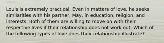 Louis is extremely practical. Even in matters of love, he seeks similarities with his partner, May, in education, religion, and interests. Both of them are willing to move on with their respective lives if their relationship does not work out. Which of the following types of love does their relationship illustrate?