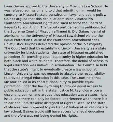 Louis Gaines applied to the University of Missouri Law School. He was refused admission and told that admitting him would be contrary to Missouri's state constitution, laws, and public policy. Gaines argued that this denial of admission violated his Fourteenth Amendment rights and sued to force the Board of Regents to admit him. The circuit court denied his petitions, but the Supreme Court of Missouri affirmed it. Did Gaines' denial of admission to the University of Missouri Law School violate the Equal Protection Clause of the Fourteenth Amendment? Yes. Chief Justice Hughes delivered the opinion of the 7-2 majority. The Court held that by establishing Lincoln University as a state university for black students, the state of Missouri established precedent for providing equal opportunity in higher education for both black and white students. Therefore, the denial of access to legal education was unlawful discrimination. The Court also held that the state's intent to eventually create a law school at Lincoln University was not enough to absolve the responsibility to provide a legal education in this case. The Court held that Missouri failed in its constitutional duty to provide equal protection under the law by failing to provide equal access to public education within the state. Justice McReynolds wrote a dissenting opinion and argued that education was a states' right issue, and there can only be federal interference when there is a "clear and unmistakable disregard of rights." Because the state of Missouri was prepared to pay Gaines' tuition at an out-of-state law school, Gaines would still have access to a legal education and therefore was not being denied his rights.